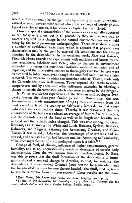 302 NATIONALISM AND’CULTURE  whether they can really be changed only by crossing of races, or whether natural or social environment cannot also effect a change of purely physio. logical race charactristics, i for science a chapter far from closed.  How the special characteristics of the various races originally appeared we can today only guess, but in all probability they were in one way or another acquired by a change in the natural environment—a view held today by the most prominent anthropologists. There exist already quite a number of established facts from which it appears that physical race characteristics may be changed by external life conditions and the change inherited by the descendans. In his excellent work, Race ond Culrur, Friedrich Hertz records the experiments with mollusks and insects by the two researchers, Schrdder and Pictet, who by changes in environment succeeded in altering the nutritional instincts, mode of ovulation and of pupation, and the procreative instinct so thoroughly that the changes were transmitted by inheritance, even though the modified conditions were later removed. The experiments which the American scholar, Tower, made with the Colorado beetle are well known, Tower exposed the insects to colder temperatures and by these and other influences succeeded in effecting 3 change in certain characteristics which also were inherited by the progeny.  E. Vatter records the experiences of the Russian anthropologist Ivan- owsky during the three-year famine period in Russia after the war, Ivanowsky had made measurements of 2,114 men and women from the most varied parts of the country at halfyearly intervals, 5o that every individual was examined six times. Thereby it was discovered that the cross section of the body was reduced an average of four to five centimeters, and the circumference of the head as well as its length and breadth was reduced and the cephalic index changed. This was true among the Great Russians, as also among the White and Little Russians, Syrians, Bashkirs, Kalmucks, and Kirgizes. (Among the Armenians, Grusians, and Cri ‘Tartars it was raised.) Likewise, the percentage of shortheads had in. creased, and the nasal index had become smaller. According to Ivanowsky, “The unchangeableness of anthropological types is a fable.” *  Change of food, of climate, influence of higher temperatures, greater humidity, and so on, unquestionably result in alterations of certain body characteristcs. Thus the well known American anthropologist, F. Boas, was able to prove that the- skull formation of the descendants of immi. grants showed a marked change in America, so that, for instance, the descendants of short-headed Oriental Jews became longer-headed, and the long-headed Sicilians became shorter-headed; the skull, that is, tends to assume a certain form of crosssection These results are the more  * Ernst Vatter, Die Rasten und Vilker der Erde. Leiptig, 1937, p. 37. *F. Boas in Dis Zeinchrift far Ethnologie, Band 45. Compare sk the same suthor’s Kultur und Rane, Zwcite Aufage, Berlin, 1922,  